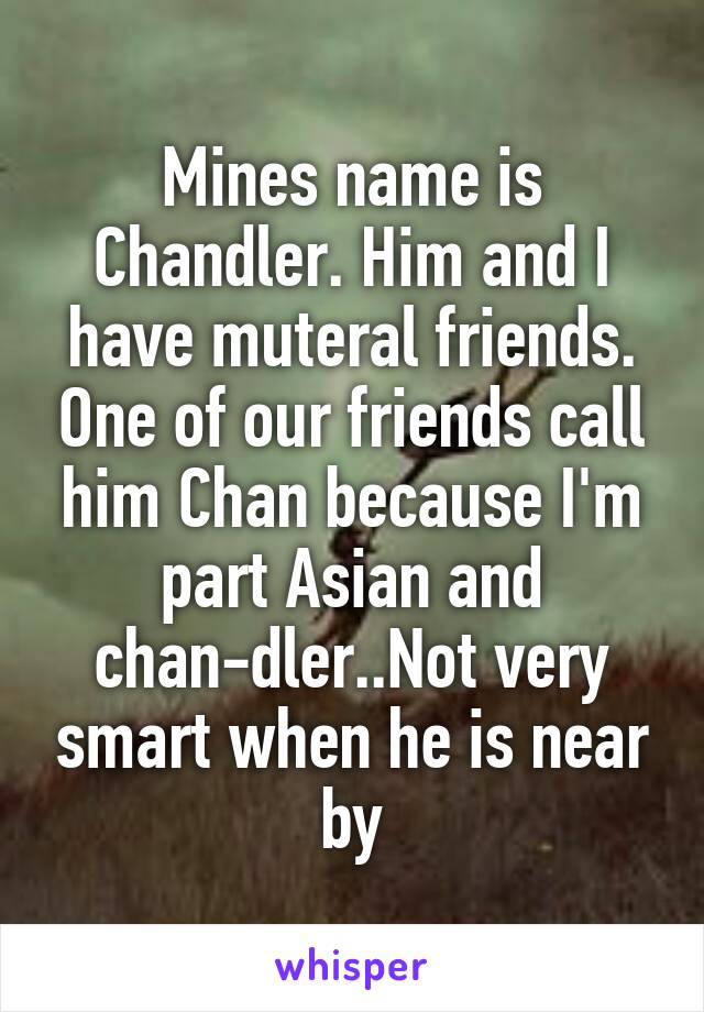 Mines name is Chandler. Him and I have muteral friends. One of our friends call him Chan because I'm part Asian and chan-dler..Not very smart when he is near by