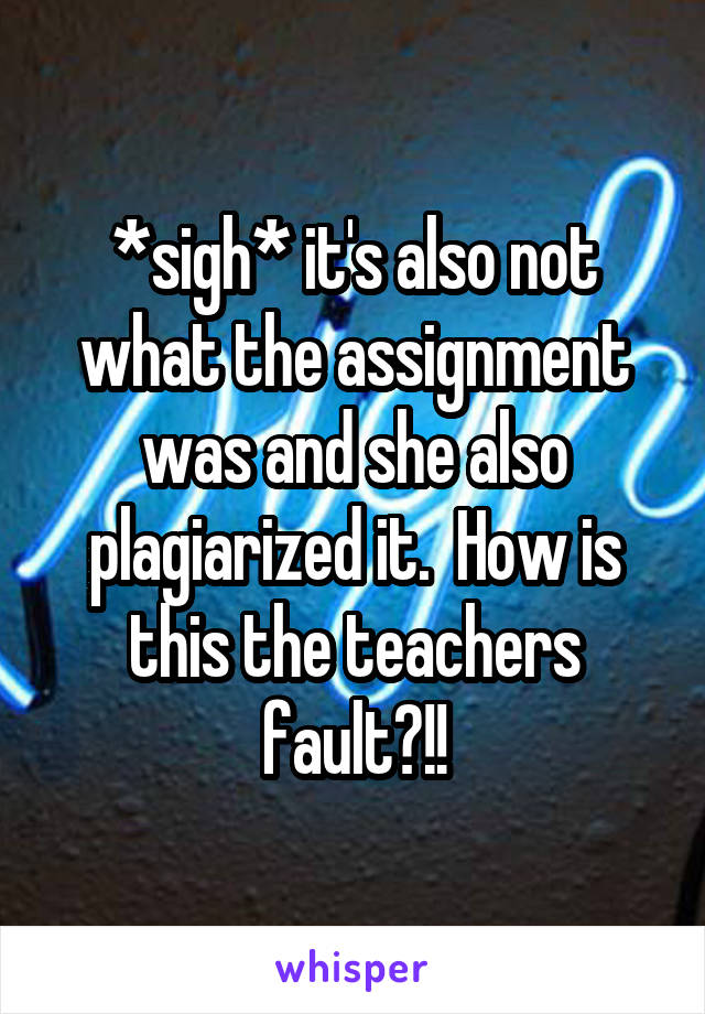 *sigh* it's also not what the assignment was and she also plagiarized it.  How is this the teachers fault?!!