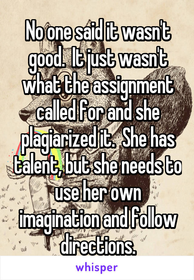 No one said it wasn't good.  It just wasn't what the assignment called for and she plagiarized it.  She has talent, but she needs to use her own imagination and follow directions.