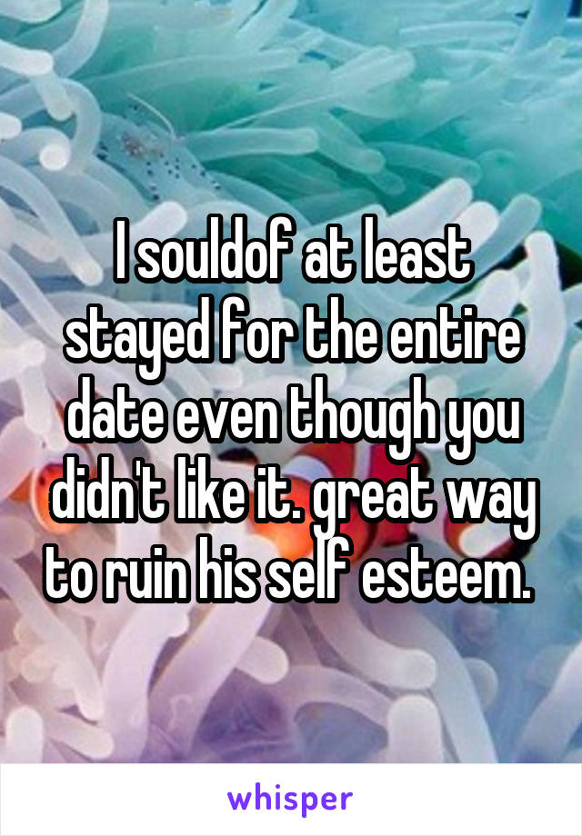 I souldof at least stayed for the entire date even though you didn't like it. great way to ruin his self esteem. 