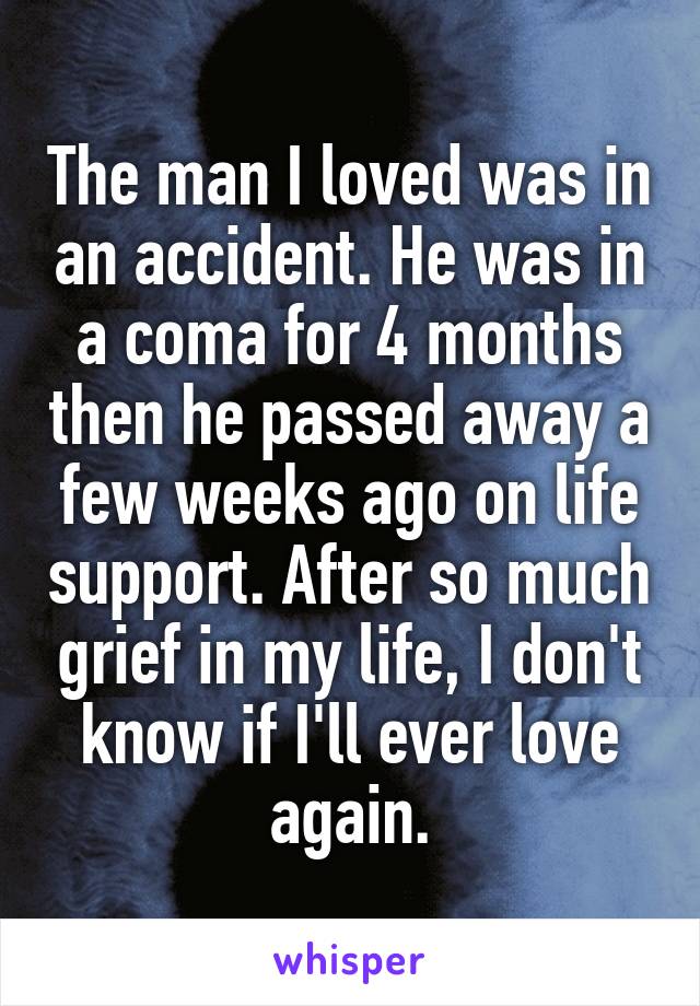 The man I loved was in an accident. He was in a coma for 4 months then he passed away a few weeks ago on life support. After so much grief in my life, I don't know if I'll ever love again.