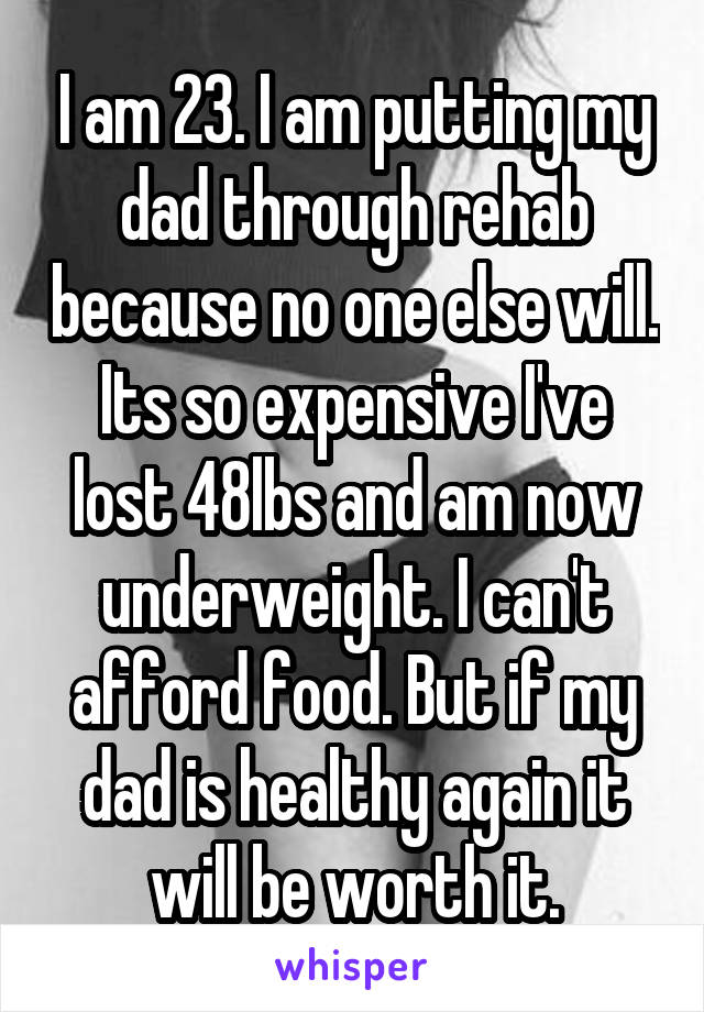 I am 23. I am putting my dad through rehab because no one else will. Its so expensive I've lost 48lbs and am now underweight. I can't afford food. But if my dad is healthy again it will be worth it.