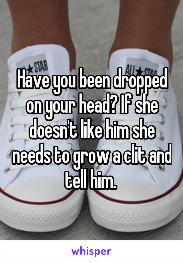 Have you been dropped on your head? If she doesn't like him she needs to grow a clit and tell him. 