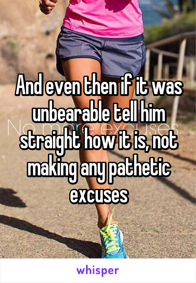 And even then if it was unbearable tell him straight how it is, not making any pathetic excuses