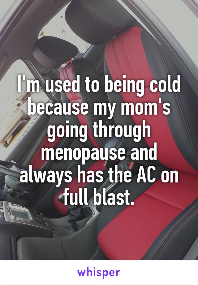 I'm used to being cold because my mom's going through menopause and always has the AC on full blast.