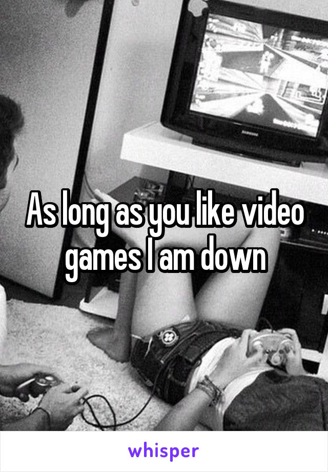 As long as you like video games I am down