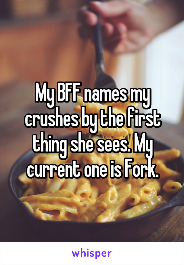 My BFF names my crushes by the first thing she sees. My current one is Fork.