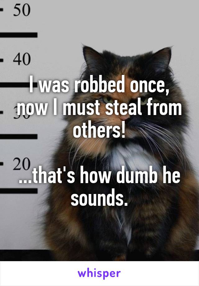 I was robbed once, now I must steal from others!

...that's how dumb he sounds.