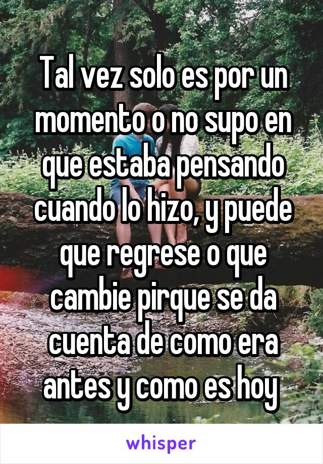 Tal vez solo es por un momento o no supo en que estaba pensando cuando lo hizo, y puede que regrese o que cambie pirque se da cuenta de como era antes y como es hoy 