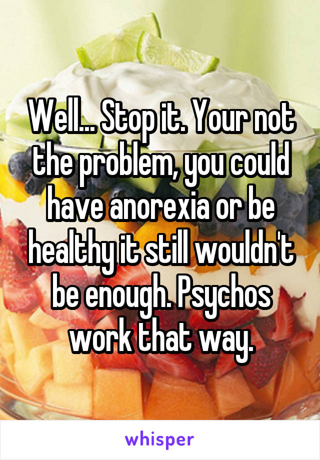 Well... Stop it. Your not the problem, you could have anorexia or be healthy it still wouldn't be enough. Psychos work that way.