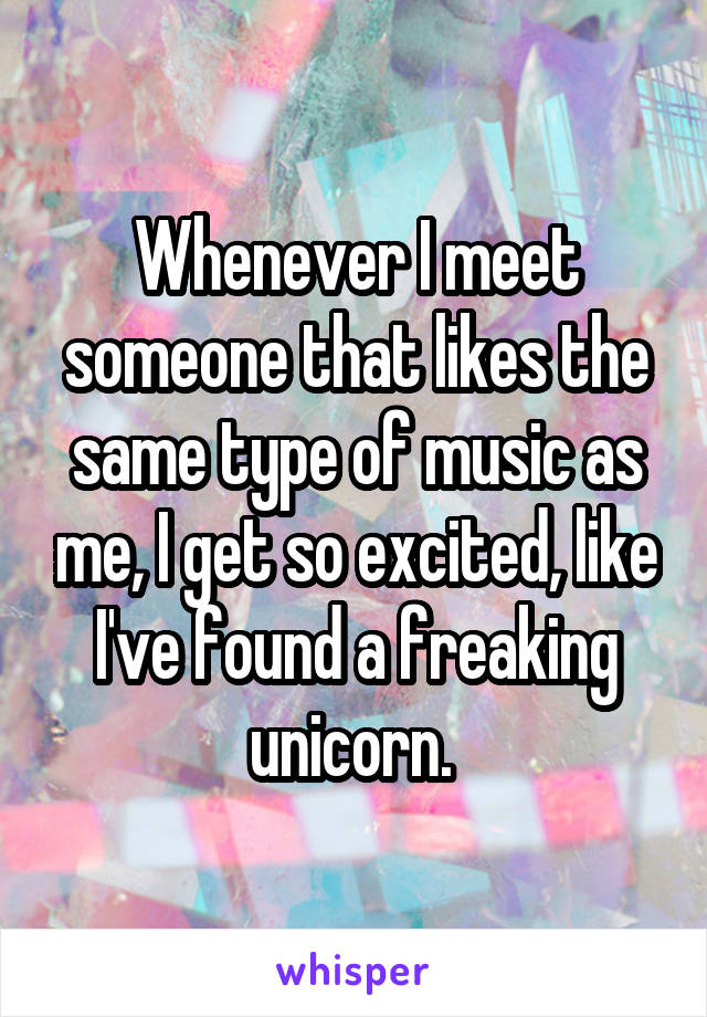 Whenever I meet someone that likes the same type of music as me, I get so excited, like I've found a freaking unicorn. 