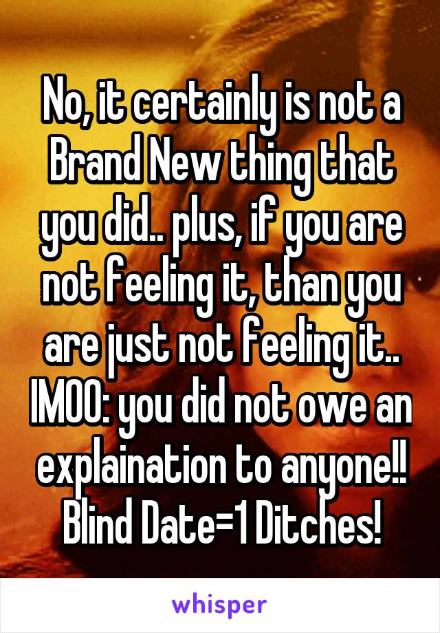 No, it certainly is not a Brand New thing that you did.. plus, if you are not feeling it, than you are just not feeling it.. IMOO: you did not owe an explaination to anyone!! Blind Date=1 Ditches!