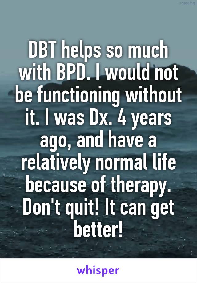 DBT helps so much with BPD. I would not be functioning without it. I was Dx. 4 years ago, and have a relatively normal life because of therapy. Don't quit! It can get better!