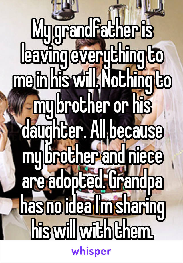 My grandfather is leaving everything to me in his will. Nothing to my brother or his daughter. All because my brother and niece are adopted. Grandpa has no idea I'm sharing his will with them.