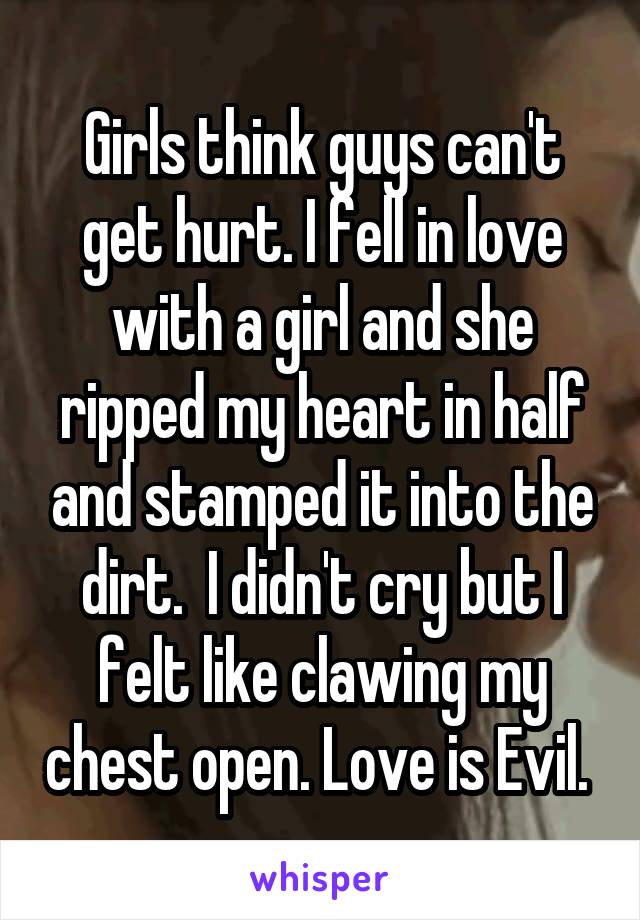 Girls think guys can't get hurt. I fell in love with a girl and she ripped my heart in half and stamped it into the dirt.  I didn't cry but I felt like clawing my chest open. Love is Evil. 