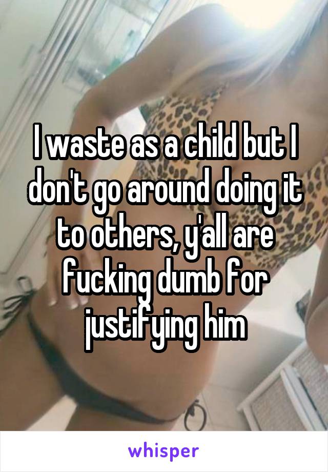 I waste as a child but I don't go around doing it to others, y'all are fucking dumb for justifying him