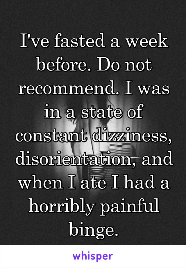 I've fasted a week before. Do not recommend. I was in a state of constant dizziness, disorientation, and when I ate I had a horribly painful binge.