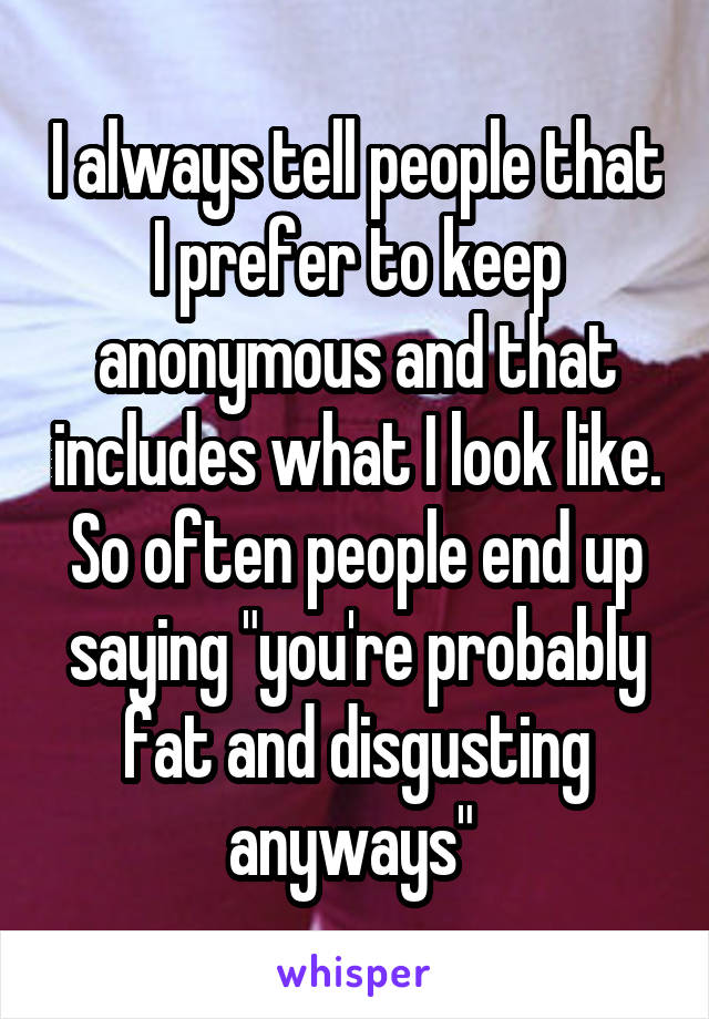 I always tell people that I prefer to keep anonymous and that includes what I look like. So often people end up saying "you're probably fat and disgusting anyways" 