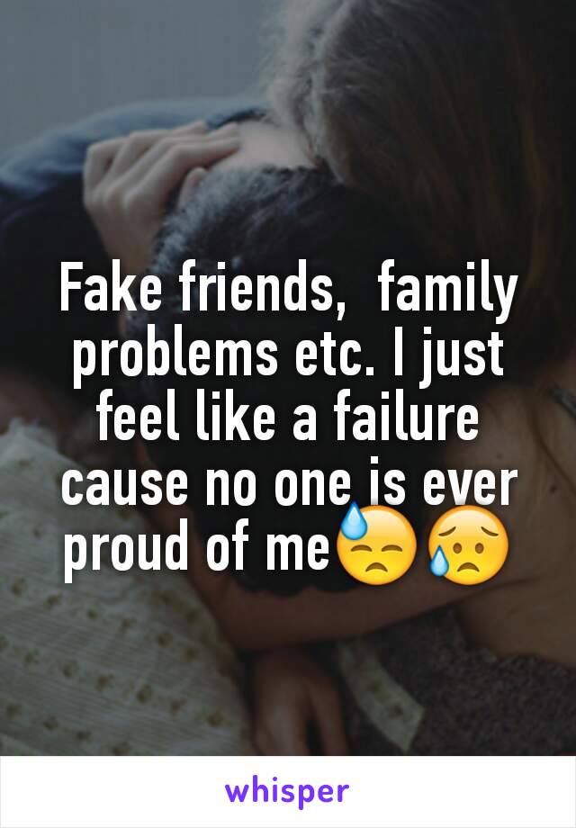 Fake friends,  family problems etc. I just feel like a failure cause no one is ever proud of me😓😥