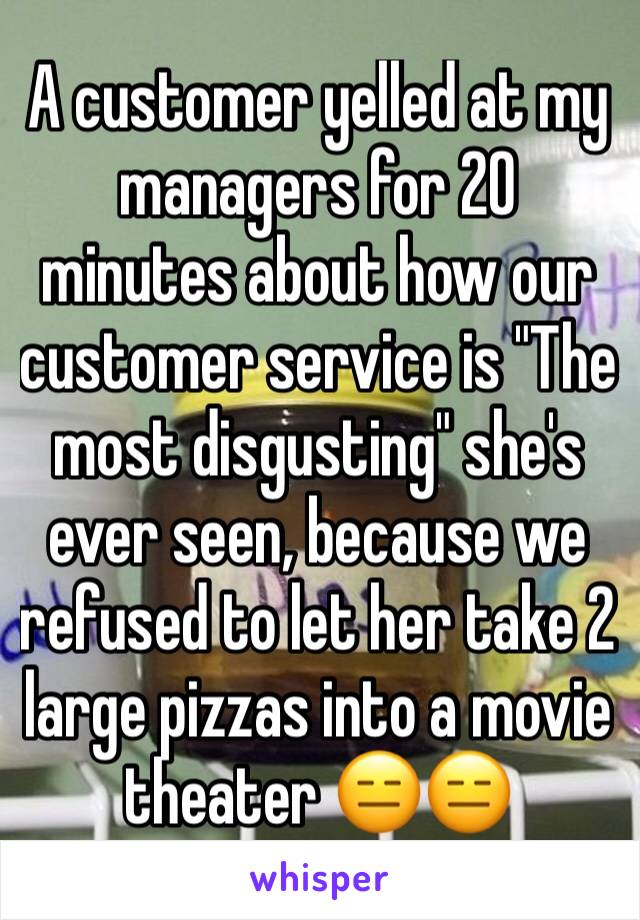 A customer yelled at my managers for 20 minutes about how our customer service is "The most disgusting" she's ever seen, because we refused to let her take 2 large pizzas into a movie theater 😑😑