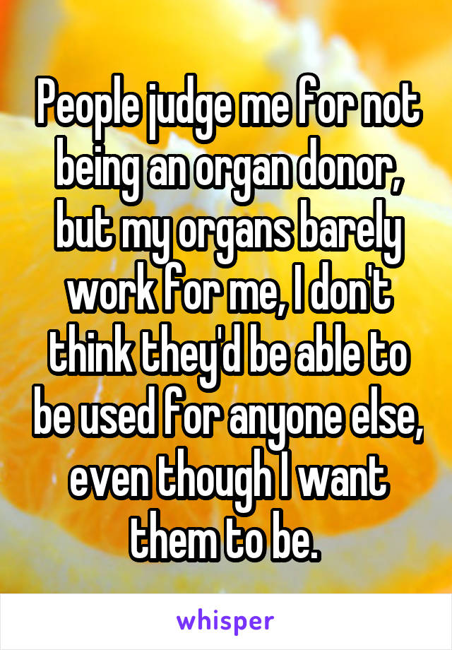 People judge me for not being an organ donor, but my organs barely work for me, I don't think they'd be able to be used for anyone else, even though I want them to be. 