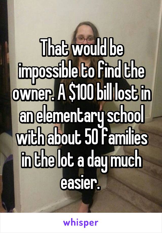 That would be impossible to find the owner. A $100 bill lost in an elementary school with about 50 families in the lot a day much easier. 