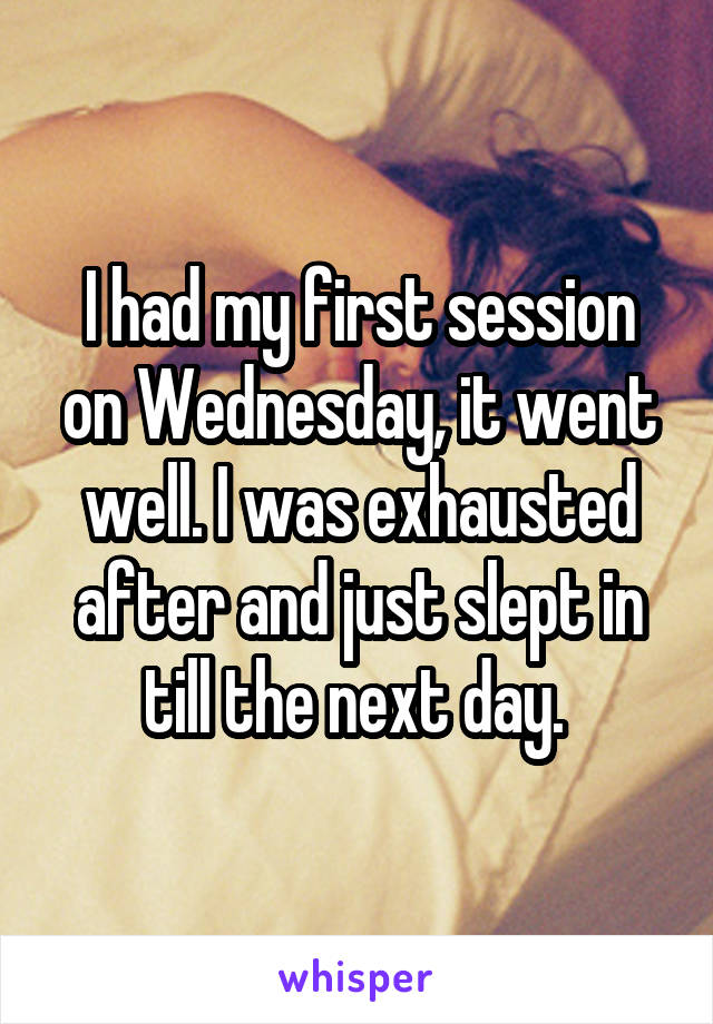 I had my first session on Wednesday, it went well. I was exhausted after and just slept in till the next day. 