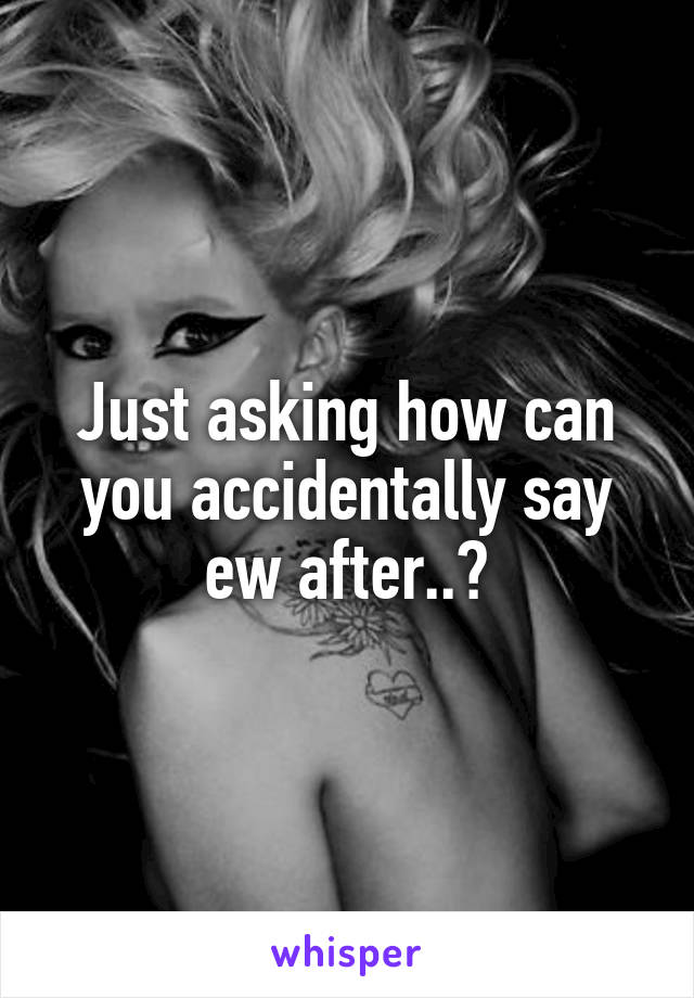 Just asking how can you accidentally say ew after..?