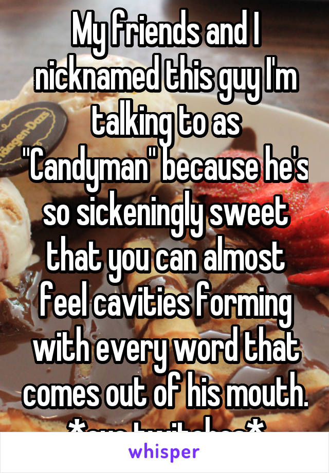 My friends and I nicknamed this guy I'm talking to as "Candyman" because he's so sickeningly sweet that you can almost feel cavities forming with every word that comes out of his mouth. *eye twitches*