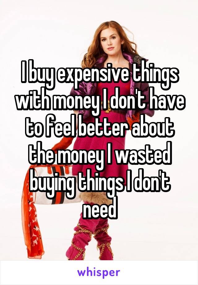 I buy expensive things with money I don't have to feel better about the money I wasted buying things I don't need