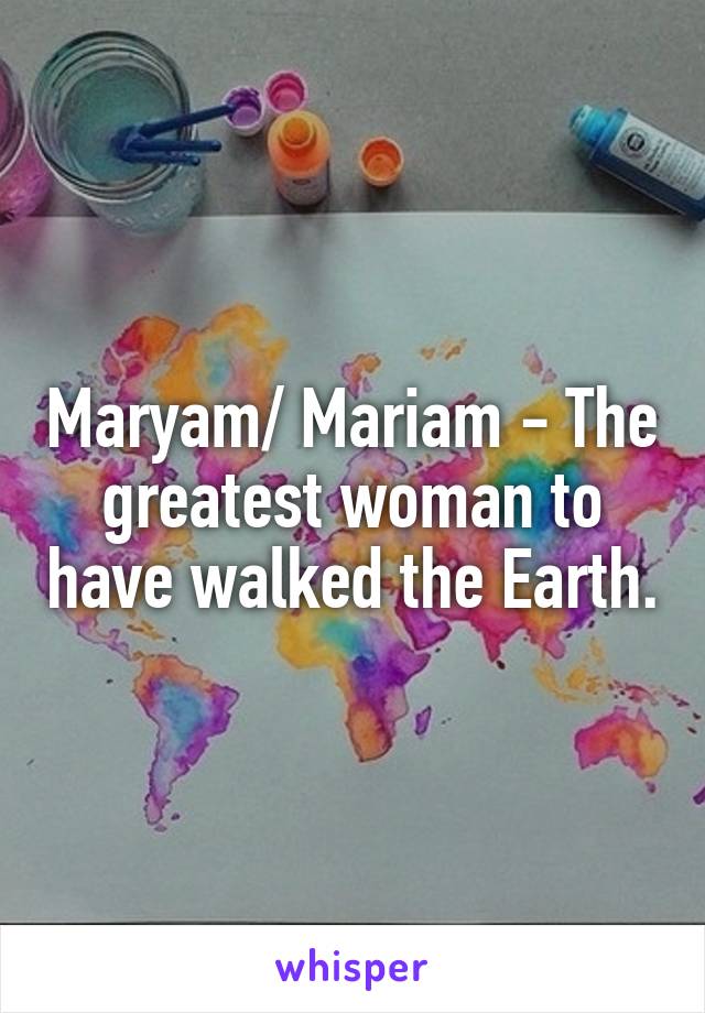 Maryam/ Mariam - The greatest woman to have walked the Earth.