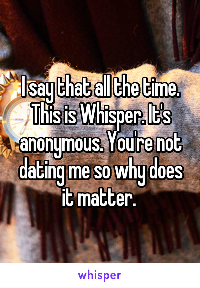 I say that all the time. This is Whisper. It's anonymous. You're not dating me so why does it matter. 