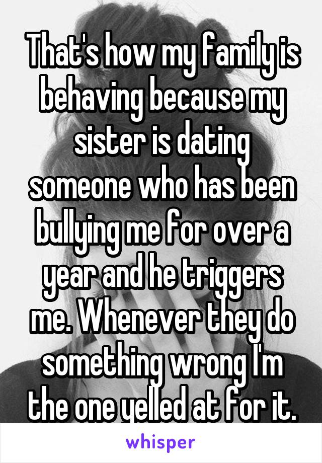 That's how my family is behaving because my sister is dating someone who has been bullying me for over a year and he triggers me. Whenever they do something wrong I'm the one yelled at for it.