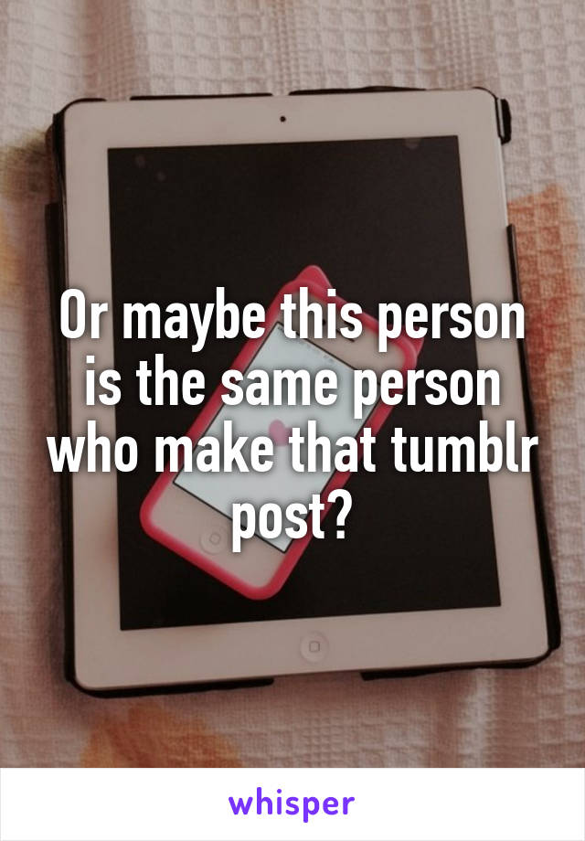 Or maybe this person is the same person who make that tumblr post?