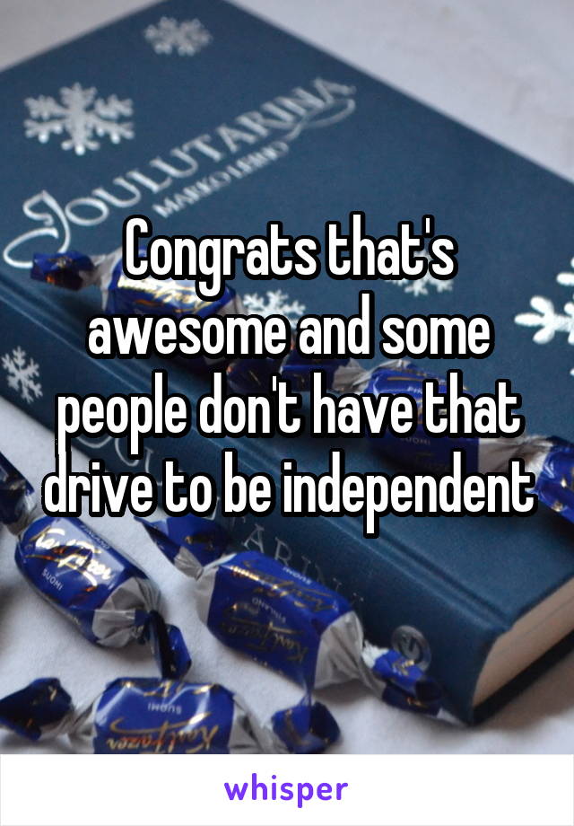 Congrats that's awesome and some people don't have that drive to be independent 