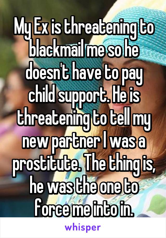 My Ex is threatening to blackmail me so he doesn't have to pay child support. He is threatening to tell my new partner I was a prostitute. The thing is, he was the one to force me into in.