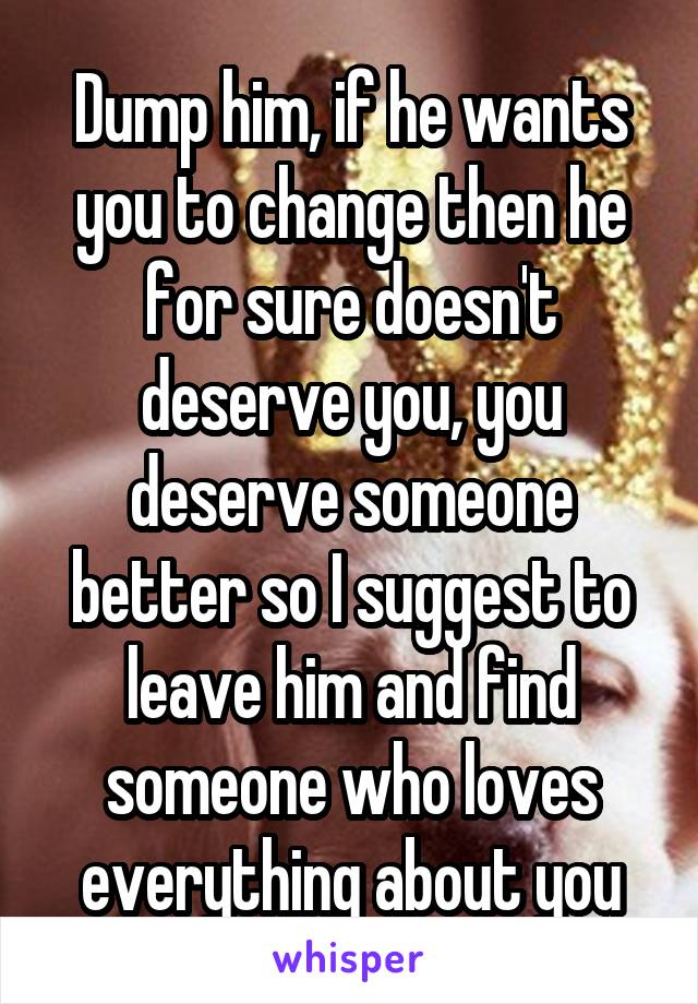 Dump him, if he wants you to change then he for sure doesn't deserve you, you deserve someone better so I suggest to leave him and find someone who loves everything about you