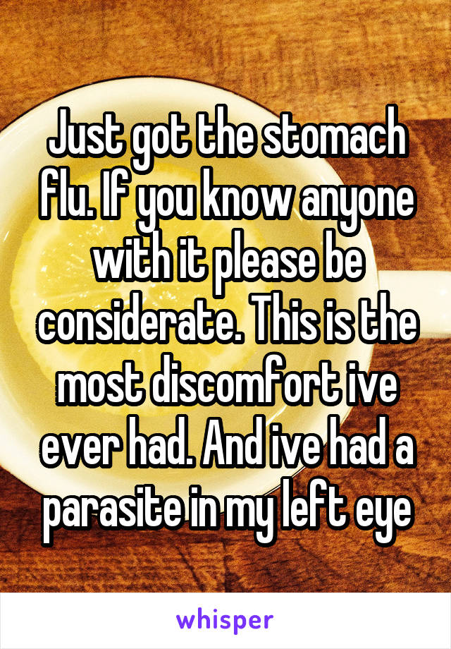 Just got the stomach flu. If you know anyone with it please be considerate. This is the most discomfort ive ever had. And ive had a parasite in my left eye