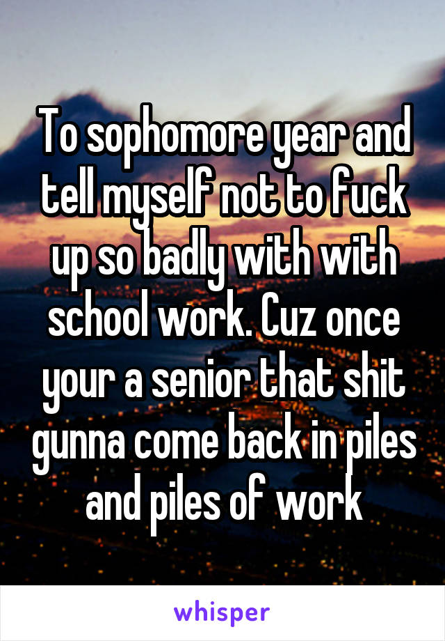 To sophomore year and tell myself not to fuck up so badly with with school work. Cuz once your a senior that shit gunna come back in piles and piles of work