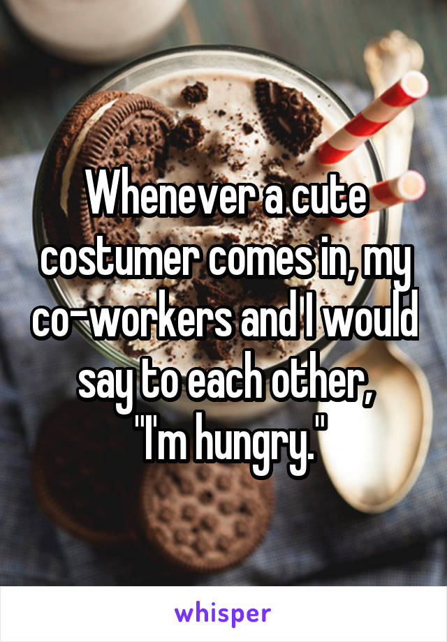Whenever a cute costumer comes in, my co-workers and I would say to each other,
 "I'm hungry."