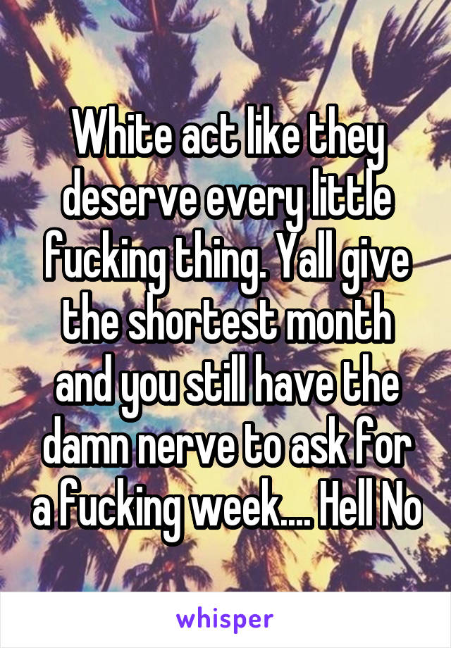 White act like they deserve every little fucking thing. Yall give the shortest month and you still have the damn nerve to ask for a fucking week.... Hell No