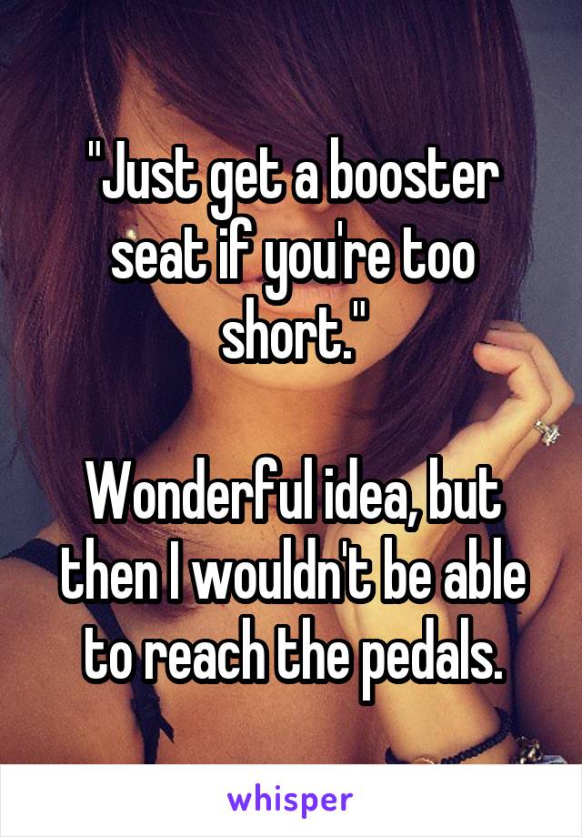 "Just get a booster seat if you're too short."

Wonderful idea, but then I wouldn't be able to reach the pedals.