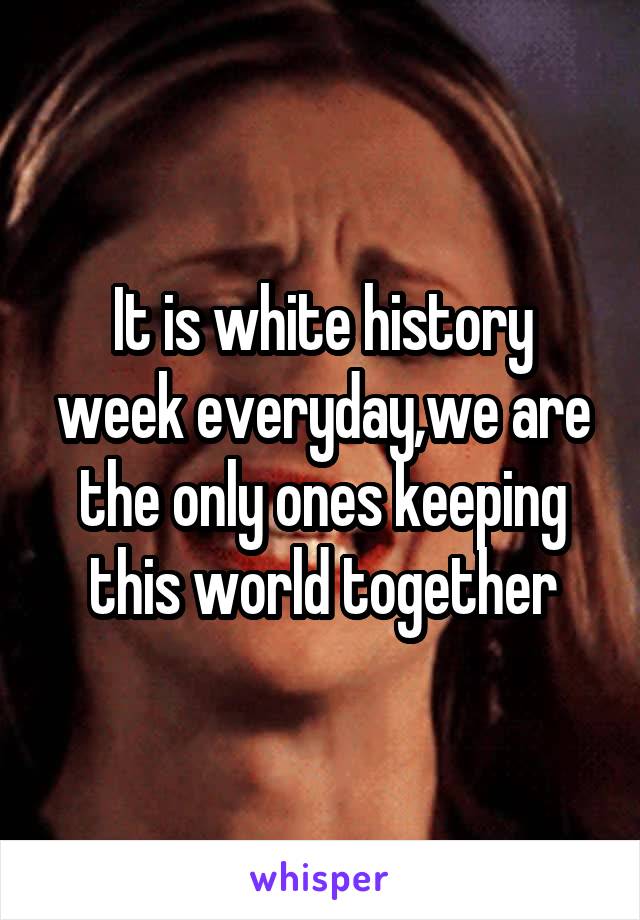 It is white history week everyday,we are the only ones keeping this world together