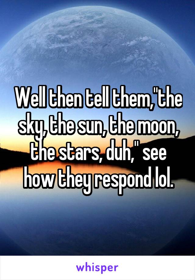 Well then tell them,"the sky, the sun, the moon, the stars, duh," see how they respond lol.