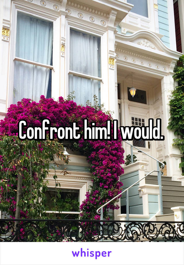 Confront him! I would. 