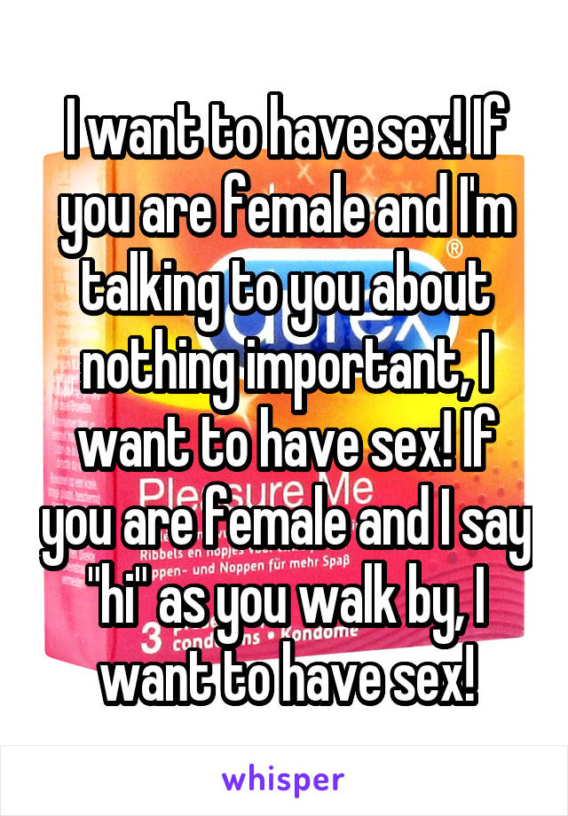 I want to have sex! If you are female and I'm talking to you about nothing important, I want to have sex! If you are female and I say "hi" as you walk by, I want to have sex!