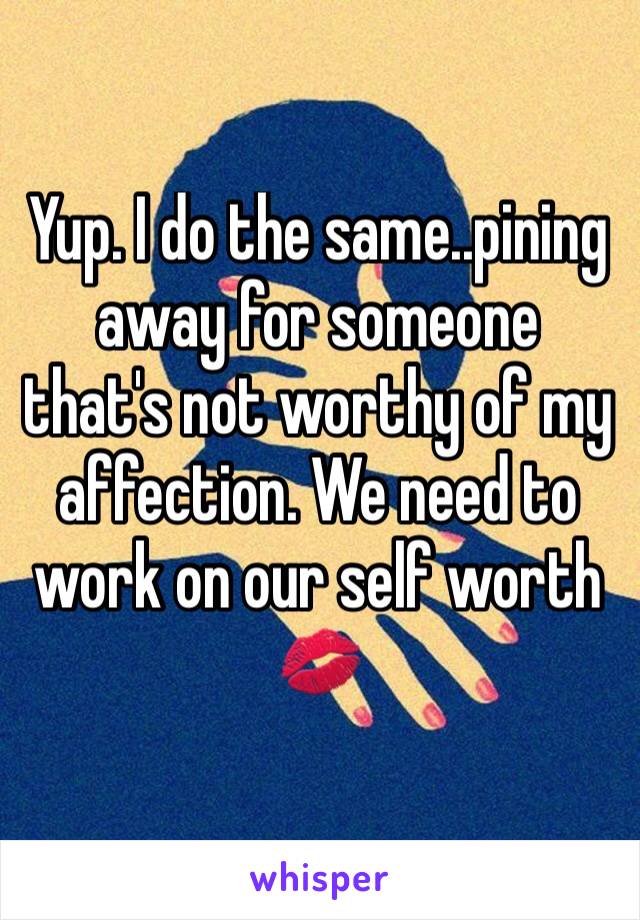 Yup. I do the same..pining away for someone that's not worthy of my affection. We need to work on our self worth 💋