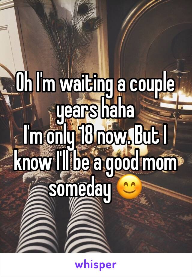 Oh I'm waiting a couple years haha 
I'm only 18 now. But I know I'll be a good mom someday 😊