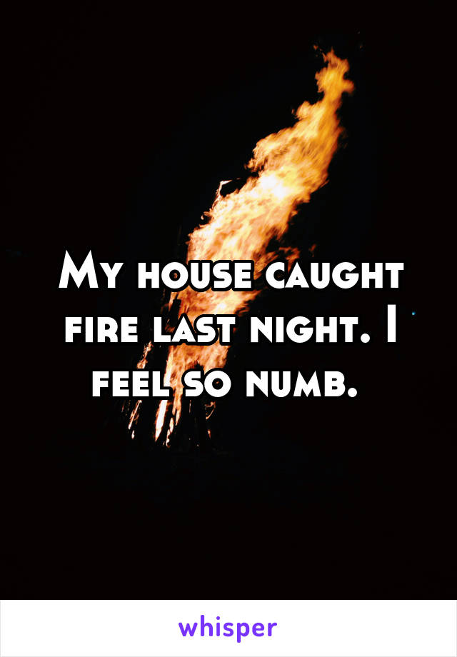 My house caught fire last night. I feel so numb. 