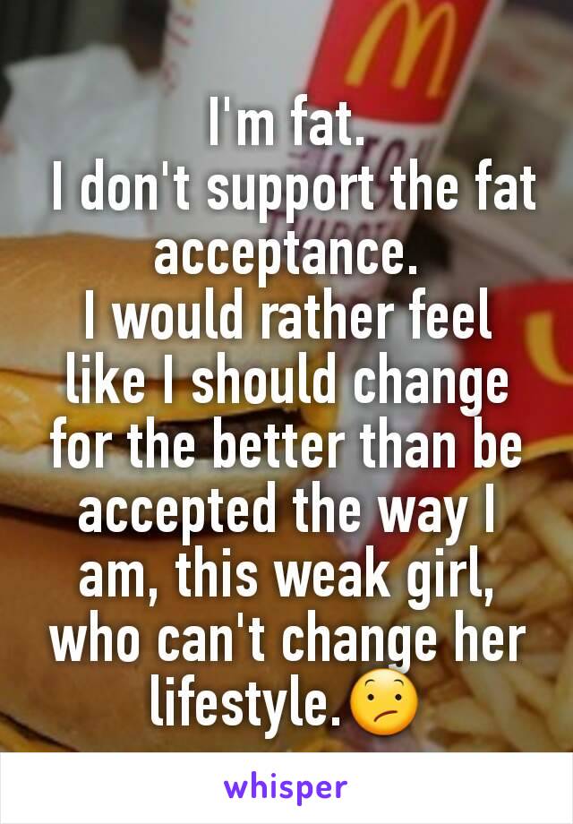 I'm fat.
 I don't support the fat acceptance.
I would rather feel like I should change for the better than be accepted the way I am, this weak girl, who can't change her lifestyle.😕